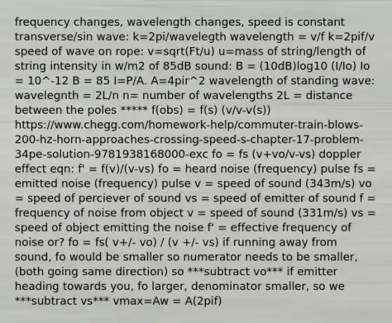 frequency changes, wavelength changes, speed is constant transverse/sin wave: k=2pi/wavelegth wavelength = v/f k=2pif/v speed of wave on rope: v=sqrt(Ft/u) u=mass of string/length of string intensity in w/m2 of 85dB sound: B = (10dB)log10 (I/Io) Io = 10^-12 B = 85 I=P/A. A=4pir^2 wavelength of standing wave: wavelegnth = 2L/n n= number of wavelengths 2L = distance between the poles ***** f(obs) = f(s) (v/v-v(s)) https://www.chegg.com/homework-help/commuter-train-blows-200-hz-horn-approaches-crossing-speed-s-chapter-17-problem-34pe-solution-9781938168000-exc fo = fs (v+vo/v-vs) doppler effect eqn: f' = f(v)/(v-vs) fo = heard noise (frequency) pulse fs = emitted noise (frequency) pulse v = speed of sound (343m/s) vo = speed of perciever of sound vs = speed of emitter of sound f = frequency of noise from object v = speed of sound (331m/s) vs = speed of object emitting the noise f' = effective frequency of noise or? fo = fs( v+/- vo) / (v +/- vs) if running away from sound, fo would be smaller so numerator needs to be smaller, (both going same direction) so ***subtract vo*** if emitter heading towards you, fo larger, denominator smaller, so we ***subtract vs*** vmax=Aw = A(2pif)