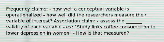 Frequency claims: - how well a conceptual variable is operationalized - how well did the researchers measure their variable of interest? Association claim: - assess the _______ validity of each variable - ex: "Study links coffee consumption to lower depression in women" - How is that measured?