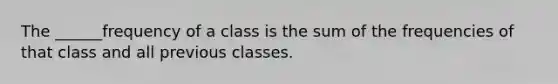 The ______frequency of a class is the sum of the frequencies of that class and all previous classes.