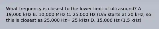 What frequency is closest to the lower limit of ultrasound? A. 19,000 kHz B. 10,000 MHz C. 25,000 Hz (U/S starts at 20 kHz, so this is closest as 25,000 Hz= 25 kHz) D. 15,000 Hz (1.5 kHz)