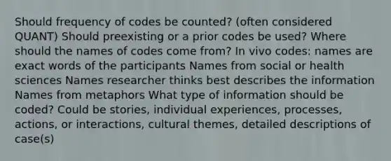 Should frequency of codes be counted? (often considered QUANT) Should preexisting or a prior codes be used? Where should the names of codes come from? In vivo codes: names are exact words of the participants Names from social or health sciences Names researcher thinks best describes the information Names from metaphors What type of information should be coded? Could be stories, individual experiences, processes, actions, or interactions, cultural themes, detailed descriptions of case(s)