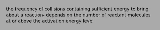 the frequency of collisions containing sufficient energy to bring about a reaction- depends on the number of reactant molecules at or above the activation energy level