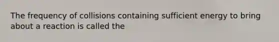 The frequency of collisions containing sufficient energy to bring about a reaction is called the