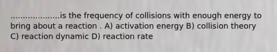 ....................is the frequency of collisions with enough energy to bring about a reaction . A) activation energy B) collision theory C) reaction dynamic D) reaction rate