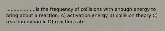 ....................is the frequency of collisions with enough energy to bring about a reaction. A) activation energy B) collision theory C) reaction dynamic D) reaction rate