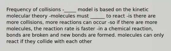 Frequency of collisions -_____ model is based on the kinetic molecular theory -molecules must ______ to react -is there are more collisions, more reactions can occur -so if there are more molecules, the reaction rate is faster -in a chemical reaction, bonds are broken and new bonds are formed. molecules can only react if they collide with each other