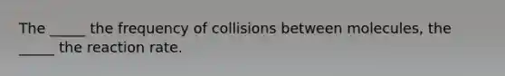 The _____ the frequency of collisions between molecules, the _____ the reaction rate.