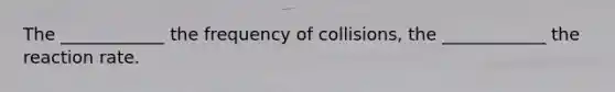 The ____________ the frequency of collisions, the ____________ the reaction rate.