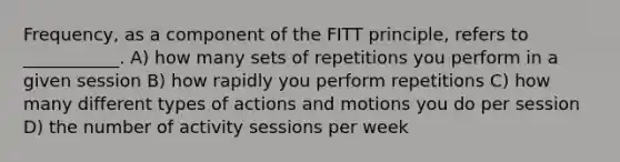 Frequency, as a component of the FITT principle, refers to ___________. A) how many sets of repetitions you perform in a given session B) how rapidly you perform repetitions C) how many different types of actions and motions you do per session D) the number of activity sessions per week