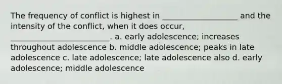 The frequency of conflict is highest in ___________________ and the intensity of the conflict, when it does occur, _________________________. a. early adolescence; increases throughout adolescence b. middle adolescence; peaks in late adolescence c. late adolescence; late adolescence also d. early adolescence; middle adolescence