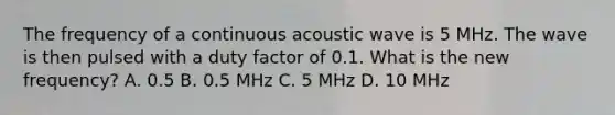 The frequency of a continuous acoustic wave is 5 MHz. The wave is then pulsed with a duty factor of 0.1. What is the new frequency? A. 0.5 B. 0.5 MHz C. 5 MHz D. 10 MHz