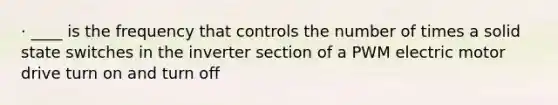 · ____ is the frequency that controls the number of times a solid state switches in the inverter section of a PWM electric motor drive turn on and turn off