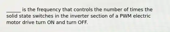 ______ is the frequency that controls the number of times the solid state switches in the inverter section of a PWM electric motor drive turn ON and turn OFF.