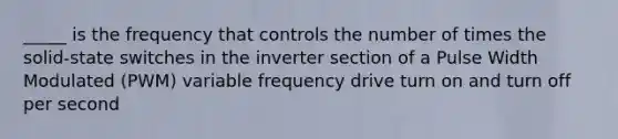 _____ is the frequency that controls the number of times the solid-state switches in the inverter section of a Pulse Width Modulated (PWM) variable frequency drive turn on and turn off per second