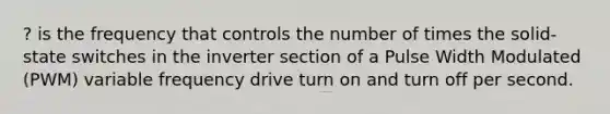 ? is the frequency that controls the number of times the solid-state switches in the inverter section of a Pulse Width Modulated (PWM) variable frequency drive turn on and turn off per second.