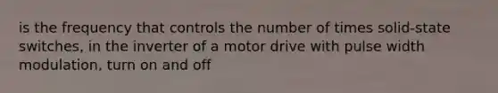 is the frequency that controls the number of times solid-state switches, in the inverter of a motor drive with pulse width modulation, turn on and off