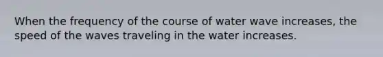 When the frequency of the course of water wave increases, the speed of the waves traveling in the water increases.