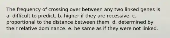 The frequency of crossing over between any two linked genes is a. difficult to predict. b. higher if they are recessive. c. proportional to the distance between them. d. determined by their relative dominance. e. he same as if they were not linked.