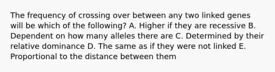 The frequency of crossing over between any two linked genes will be which of the following? A. Higher if they are recessive B. Dependent on how many alleles there are C. Determined by their relative dominance D. The same as if they were not linked E. Proportional to the distance between them