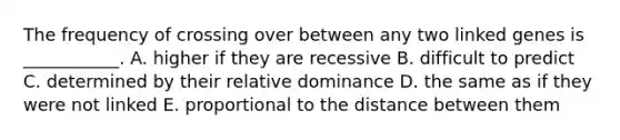 The frequency of crossing over between any two linked genes is ___________. A. higher if they are recessive B. difficult to predict C. determined by their relative dominance D. the same as if they were not linked E. proportional to the distance between them