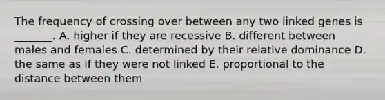 The frequency of crossing over between any two linked genes is _______. A. higher if they are recessive B. different between males and females C. determined by their relative dominance D. the same as if they were not linked E. proportional to the distance between them