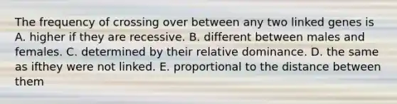 The frequency of crossing over between any two linked genes is A. higher if they are recessive. B. different between males and females. C. determined by their relative dominance. D. the same as ifthey were not linked. E. proportional to the distance between them