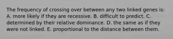 The frequency of crossing over between any two linked genes is: A. more likely if they are recessive. B. difficult to predict. C. determined by their relative dominance. D. the same as if they were not linked. E. proportional to the distance between them.