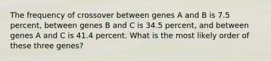 The frequency of crossover between genes A and B is 7.5 percent, between genes B and C is 34.5 percent, and between genes A and C is 41.4 percent. What is the most likely order of these three genes?