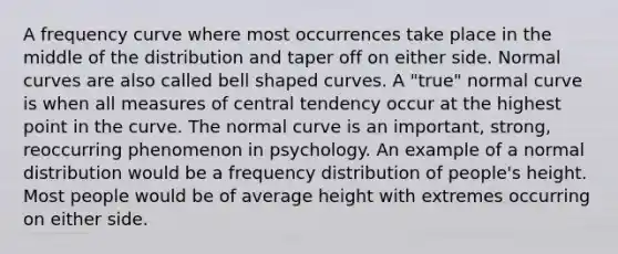 A frequency curve where most occurrences take place in the middle of the distribution and taper off on either side. Normal curves are also called bell shaped curves. A "true" normal curve is when all measures of central tendency occur at the highest point in the curve. The normal curve is an important, strong, reoccurring phenomenon in psychology. An example of a normal distribution would be a frequency distribution of people's height. Most people would be of average height with extremes occurring on either side.