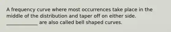 A frequency curve where most occurrences take place in the middle of the distribution and taper off on either side. _____________ are also called bell shaped curves.