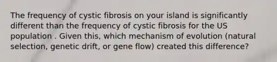 The frequency of cystic fibrosis on your island is significantly different than the frequency of cystic fibrosis for the US population . Given this, which mechanism of evolution (natural selection, genetic drift, or gene flow) created this difference?