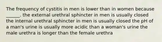 The frequency of cystitis in men is lower than in women because ______. the external urethral sphincter in men is usually closed the internal urethral sphincter in men is usually closed the pH of a man's urine is usually more acidic than a woman's urine the male urethra is longer than the female urethra