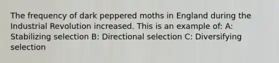 The frequency of dark peppered moths in England during the Industrial Revolution increased. This is an example of: A: Stabilizing selection B: Directional selection C: Diversifying selection