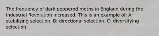 The frequency of dark peppered moths in England during the Industrial Revolution increased. This is an example of: A: stabilizing selection. B: directional selection. C: diversifying selection.