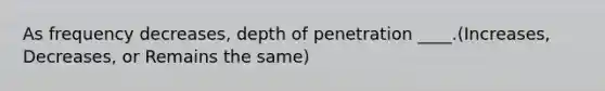 As frequency decreases, depth of penetration ____.(Increases, Decreases, or Remains the same)