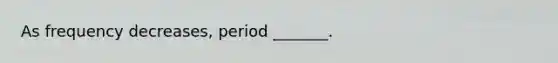 As frequency decreases, period _______.