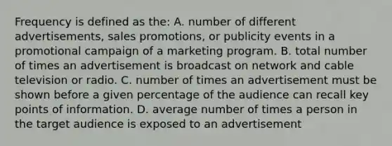 Frequency is defined as the: A. number of different advertisements, sales promotions, or publicity events in a promotional campaign of a marketing program. B. total number of times an advertisement is broadcast on network and cable television or radio. C. number of times an advertisement must be shown before a given percentage of the audience can recall key points of information. D. average number of times a person in the target audience is exposed to an advertisement