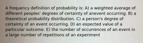 A frequency definition of probability is: A) a weighted average of different peoples' degrees of certainty of anevent occurring. B) a theoretical probability distribution. C) a person's degree of certainty of an event occurring. D) an expected value of a particular outcome. E) the number of occurrences of an event in a large number of repetitions of an experiment