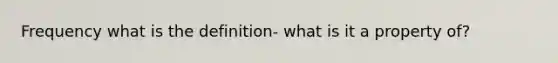 Frequency what is the definition- what is it a property of?