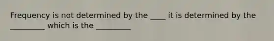 Frequency is not determined by the ____ it is determined by the _________ which is the _________