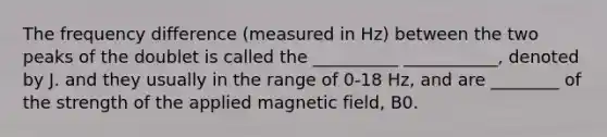 The frequency difference (measured in Hz) between the two peaks of the doublet is called the __________ ___________, denoted by J. and they usually in the range of 0-18 Hz, and are ________ of the strength of the applied magnetic field, B0.