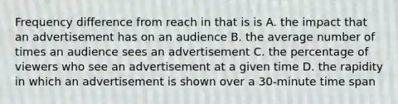 Frequency difference from reach in that is is A. the impact that an advertisement has on an audience B. the average number of times an audience sees an advertisement C. the percentage of viewers who see an advertisement at a given time D. the rapidity in which an advertisement is shown over a 30-minute time span