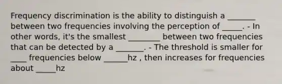 Frequency discrimination is the ability to distinguish a _______ between two frequencies involving the perception of _____. - In other words, it's the smallest ________ between two frequencies that can be detected by a _______. - The threshold is smaller for ____ frequencies below ______hz , then increases for frequencies about _____hz