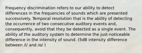 Frequency discrimination refers to our ability to detect differences in the frequencies of sounds which are presented successively. Temporal resolution that is the ability of detecting the occurrence of two consecutive auditory events and, consequently, avoid that they be detected as a single event. The ability of the auditory system to determine the just-noticeable difference in the intensity of sound. (5dB intensity difference between /i/ and /ɑ/ )