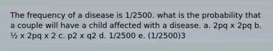 The frequency of a disease is 1/2500. what is the probability that a couple will have a child affected with a disease. a. 2pq x 2pq b. ½ x 2pq x 2 c. p2 x q2 d. 1/2500 e. (1/2500)3