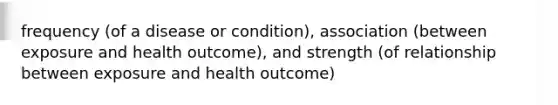 frequency (of a disease or condition), association (between exposure and health outcome), and strength (of relationship between exposure and health outcome)