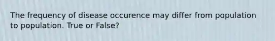 The frequency of disease occurence may differ from population to population. True or False?