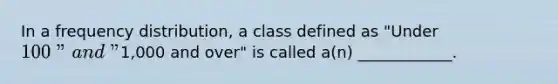 In a frequency distribution, a class defined as "Under 100" and "1,000 and over" is called a(n) ____________.