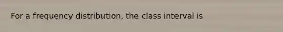 For a frequency distribution, the class interval is