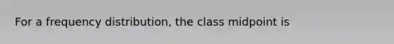 For a frequency distribution, the class midpoint is